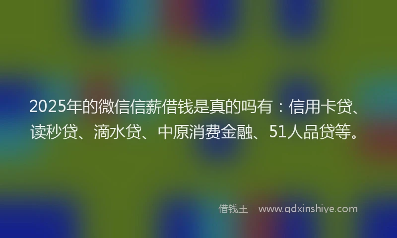 2025年的微信信薪借钱是真的吗有：信用卡贷、读秒贷、滴水贷、中原消费金融、51人品贷等。