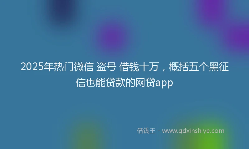 2025年热门微信 盗号 借钱十万，概括五个黑征信也能贷款的网贷app