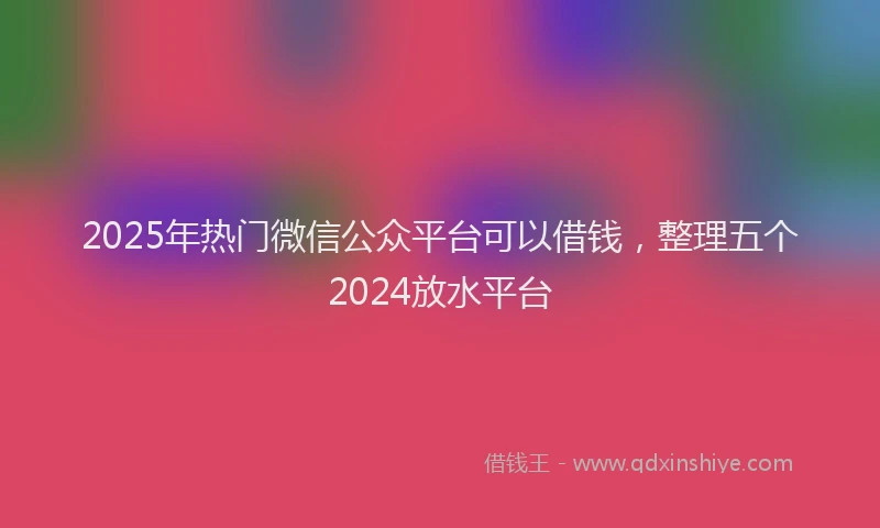 2025年热门微信公众平台可以借钱，整理五个2024放水平台