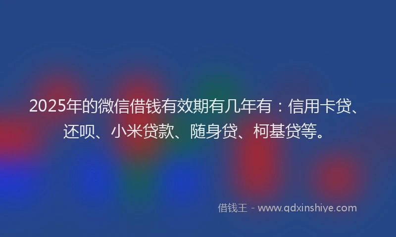 2025年的微信借钱有效期有几年有：信用卡贷、还呗、小米贷款、随身贷、柯基贷等。