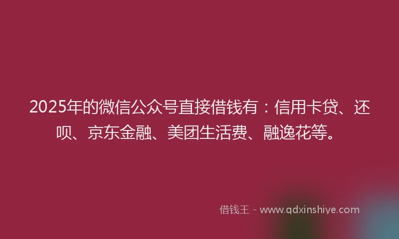 2025年的微信公众号直接借钱有：信用卡贷、还呗、京东金融、美团生活费、融逸花等。