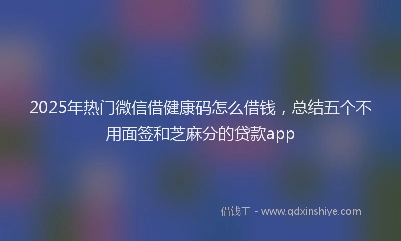 2025年热门微信借健康码怎么借钱，总结五个不用面签和芝麻分的贷款app