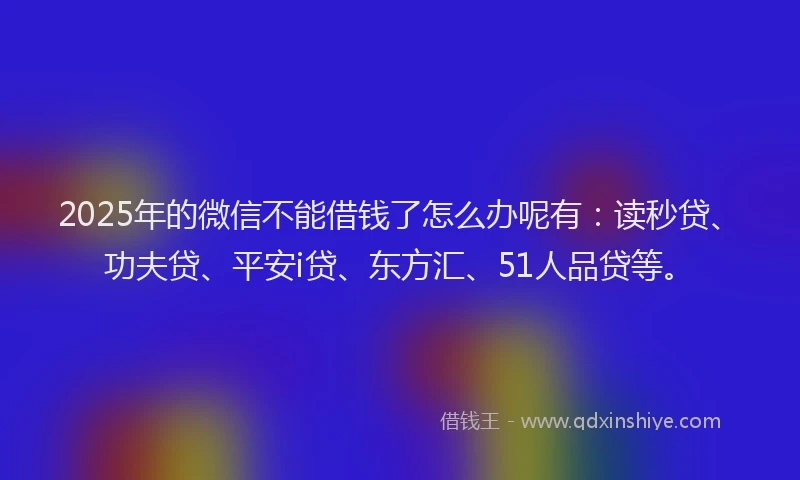 2025年的微信不能借钱了怎么办呢有：读秒贷、功夫贷、平安i贷、东方汇、51人品贷等。