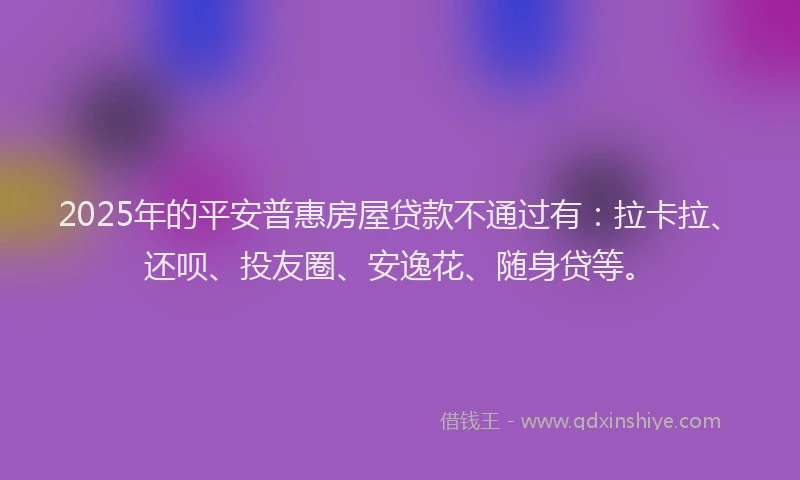 2025年的平安普惠房屋贷款不通过有：拉卡拉、还呗、投友圈、安逸花、随身贷等。