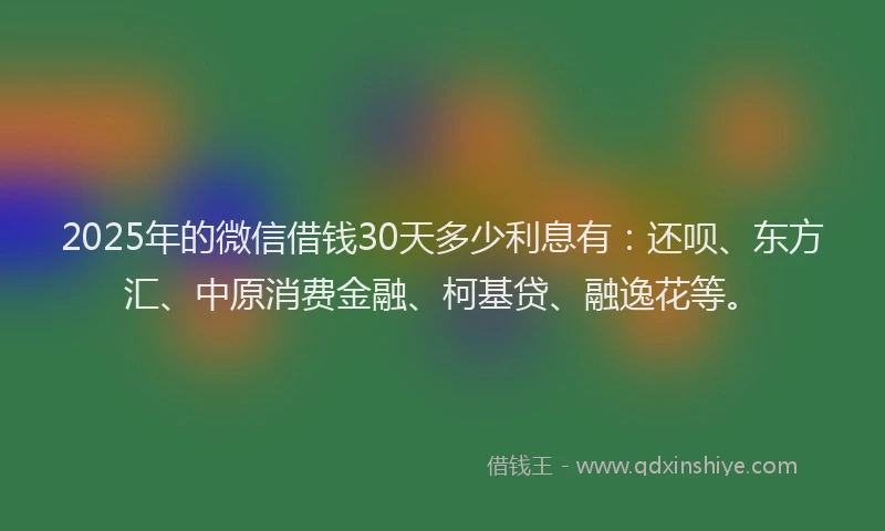 2025年的微信借钱30天多少利息有：还呗、东方汇、中原消费金融、柯基贷、融逸花等。