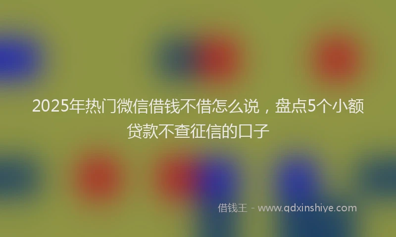 2025年热门微信借钱不借怎么说，盘点5个小额贷款不查征信的口子