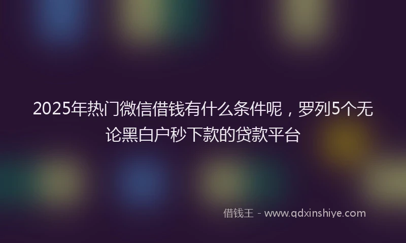 2025年热门微信借钱有什么条件呢，罗列5个无论黑白户秒下款的贷款平台
