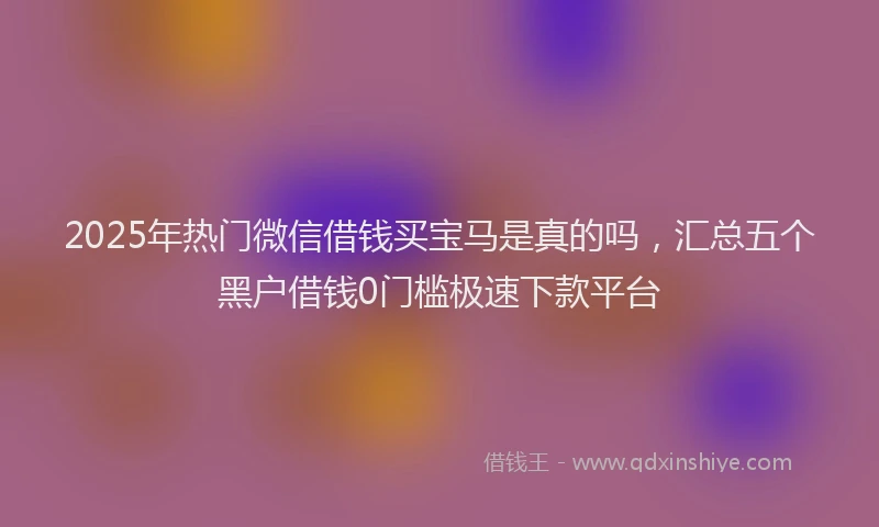 2025年热门微信借钱买宝马是真的吗，汇总五个黑户借钱0门槛极速下款平台