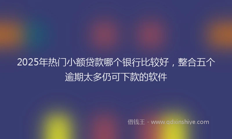 2025年热门小额贷款哪个银行比较好，整合五个逾期太多仍可下款的软件