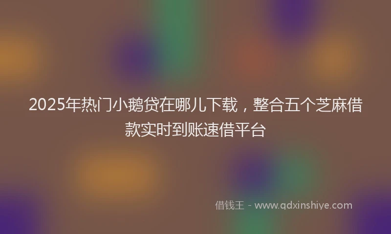 2025年热门小鹅贷在哪儿下载，整合五个芝麻借款实时到账速借平台