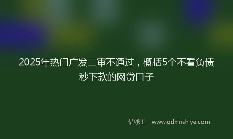 2025年热门广发二审不通过，概括5个不看负债秒下款的网贷口子