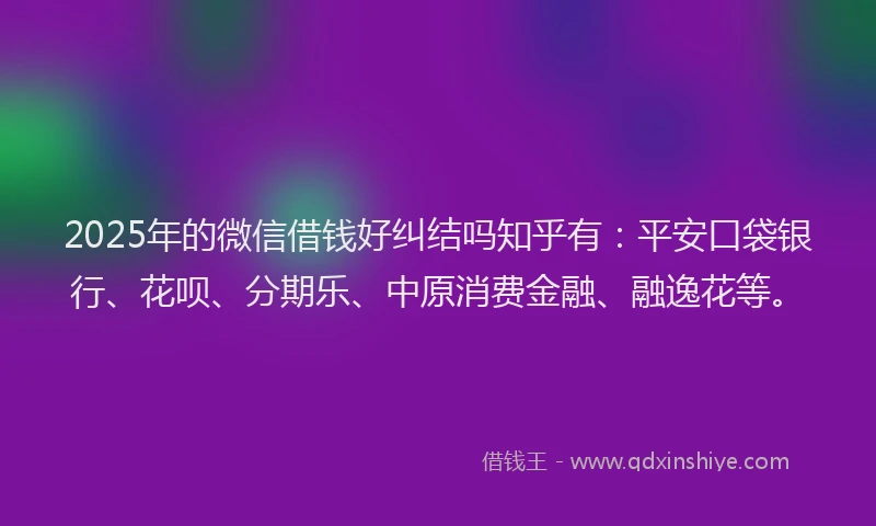 2025年的微信借钱好纠结吗知乎有：平安口袋银行、花呗、分期乐、中原消费金融、融逸花等。
