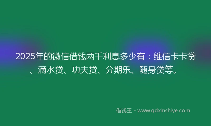 2025年的微信借钱两千利息多少有：维信卡卡贷、滴水贷、功夫贷、分期乐、随身贷等。