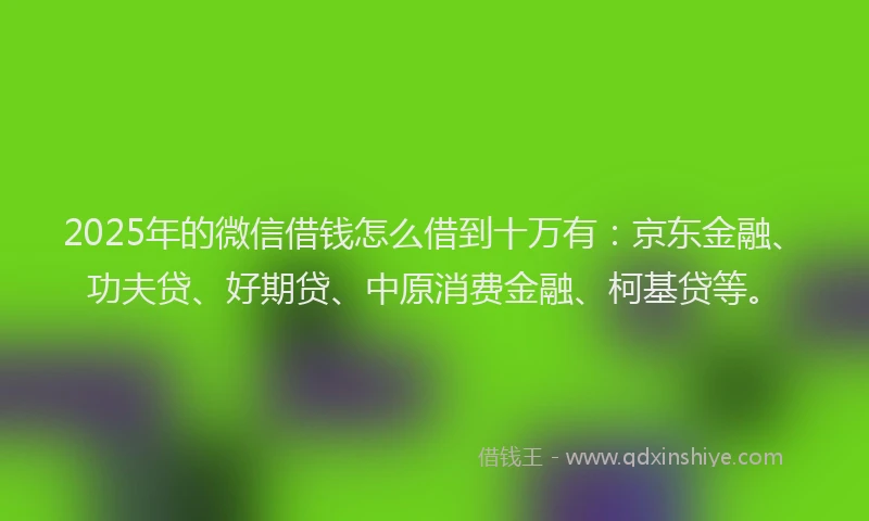 2025年的微信借钱怎么借到十万有：京东金融、功夫贷、好期贷、中原消费金融、柯基贷等。