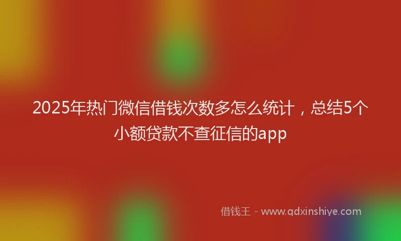 2025年热门微信借钱次数多怎么统计，总结5个小额贷款不查征信的app