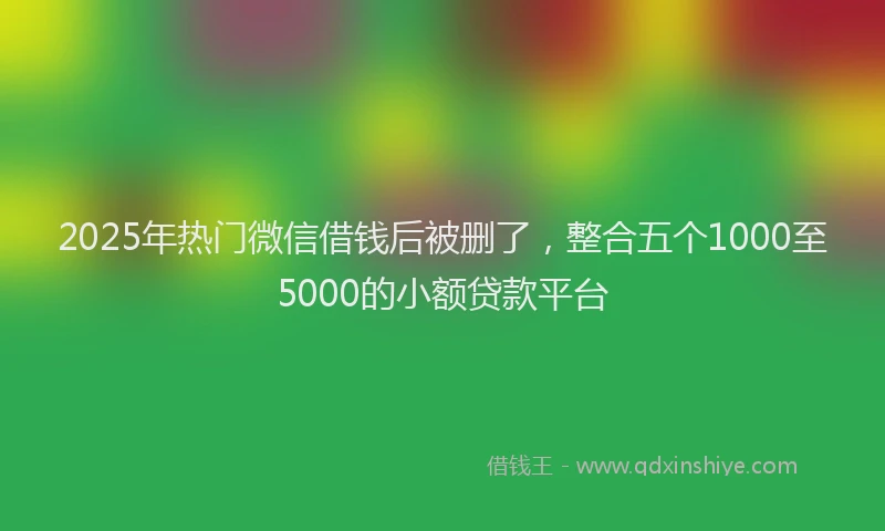 2025年热门微信借钱后被删了，整合五个1000至5000的小额贷款平台