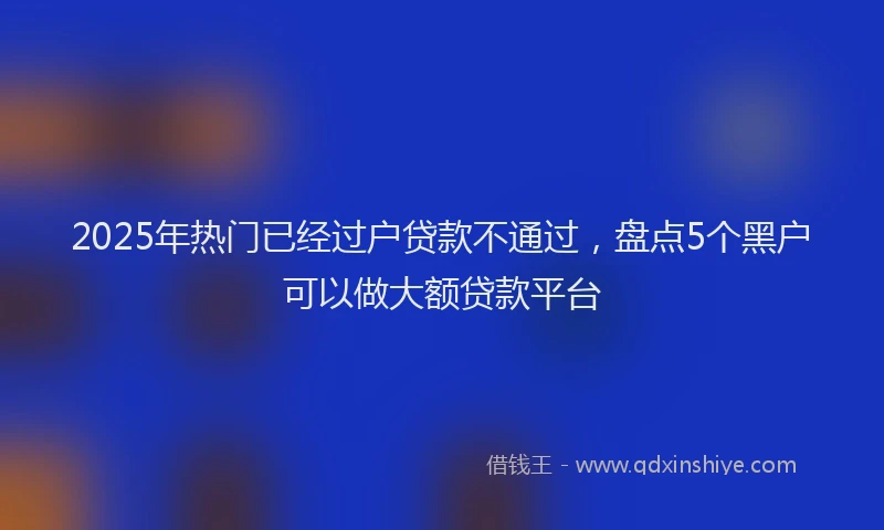 2025年热门已经过户贷款不通过，盘点5个黑户可以做大额贷款平台