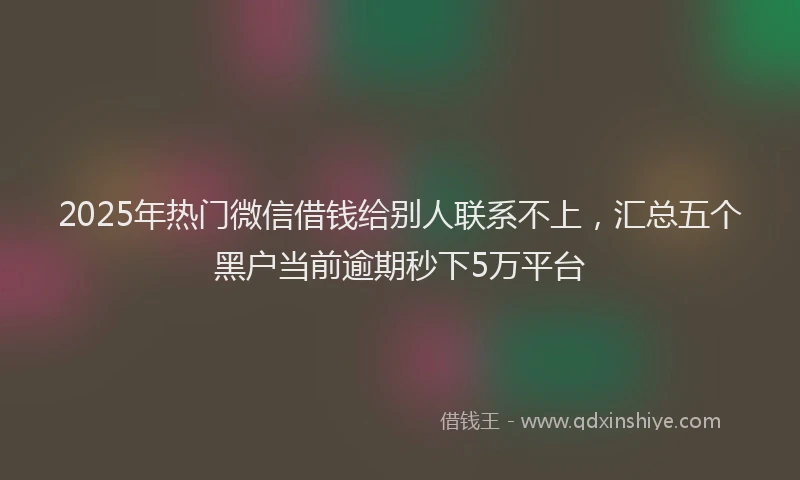 2025年热门微信借钱给别人联系不上，汇总五个黑户当前逾期秒下5万平台