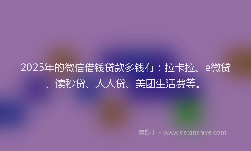 2025年的微信借钱贷款多钱有：拉卡拉、e微贷、读秒贷、人人贷、美团生活费等。