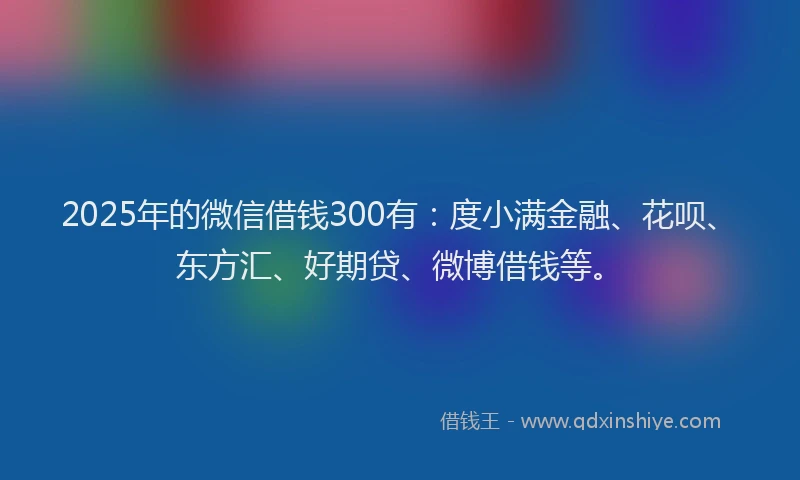 2025年的微信借钱300有：度小满金融、花呗、东方汇、好期贷、微博借钱等。