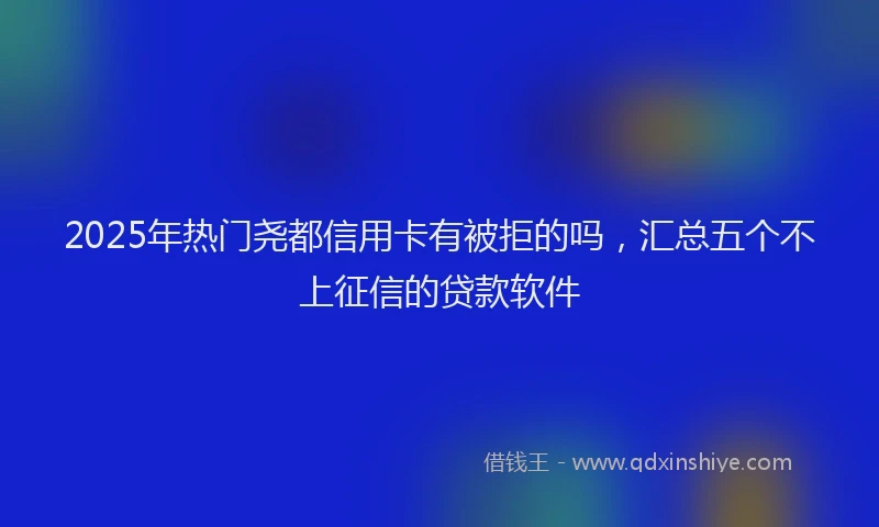 2025年热门尧都信用卡有被拒的吗，汇总五个不上征信的贷款软件