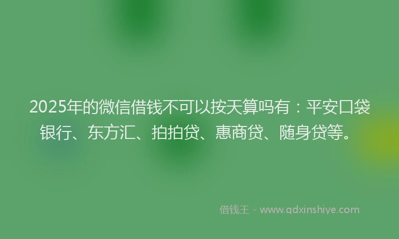 2025年的微信借钱不可以按天算吗有：平安口袋银行、东方汇、拍拍贷、惠商贷、随身贷等。