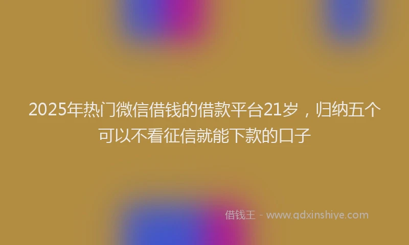 2025年热门微信借钱的借款平台21岁，归纳五个可以不看征信就能下款的口子