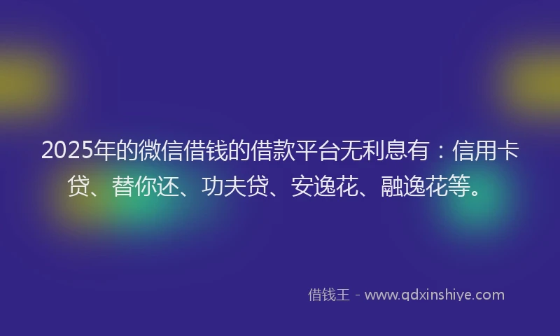 2025年的微信借钱的借款平台无利息有：信用卡贷、替你还、功夫贷、安逸花、融逸花等。