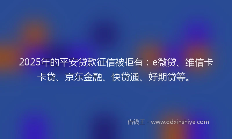 2025年的平安贷款征信被拒有：e微贷、维信卡卡贷、京东金融、快贷通、好期贷等。