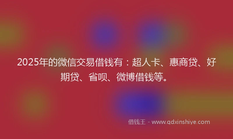 2025年的微信交易借钱有：超人卡、惠商贷、好期贷、省呗、微博借钱等。