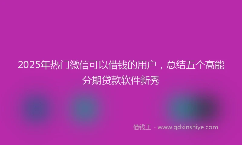 2025年热门微信可以借钱的用户，总结五个高能分期贷款软件新秀