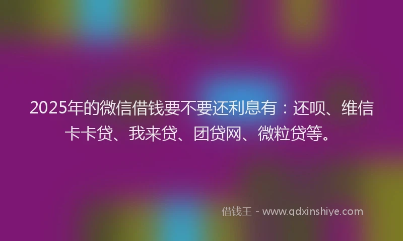 2025年的微信借钱要不要还利息有：还呗、维信卡卡贷、我来贷、团贷网、微粒贷等。