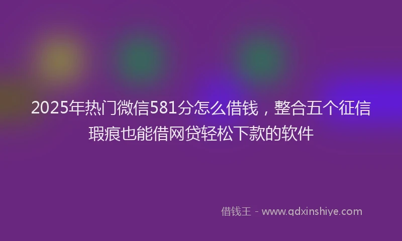 2025年热门微信581分怎么借钱，整合五个征信瑕疵也能借网贷轻松下款的软件