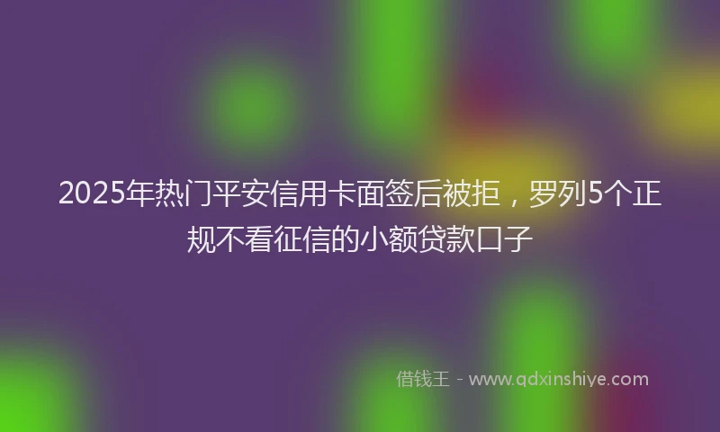 2025年热门平安信用卡面签后被拒，罗列5个正规不看征信的小额贷款口子