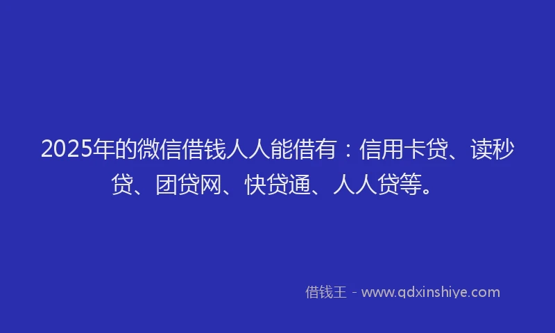 2025年的微信借钱人人能借有：信用卡贷、读秒贷、团贷网、快贷通、人人贷等。