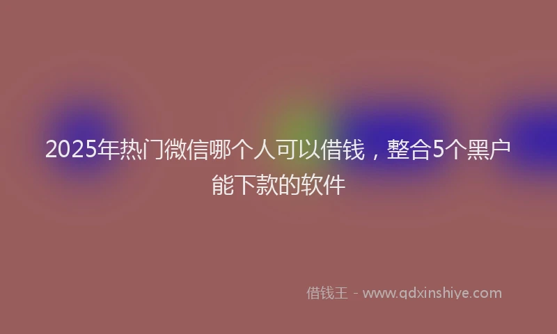 2025年热门微信哪个人可以借钱，整合5个黑户能下款的软件