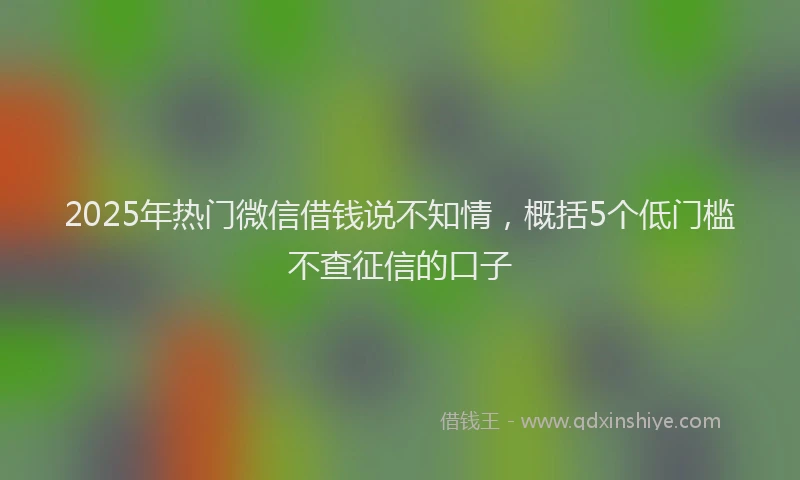 2025年热门微信借钱说不知情，概括5个低门槛不查征信的口子