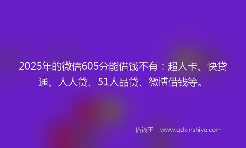 2025年的微信605分能借钱不有：超人卡、快贷通、人人贷、51人品贷、微博借钱等。