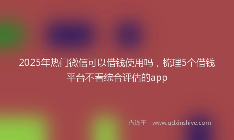 2025年热门微信可以借钱使用吗，梳理5个借钱平台不看综合评估的app