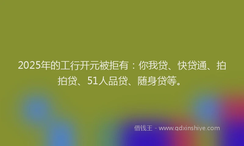 2025年的工行开元被拒有：你我贷、快贷通、拍拍贷、51人品贷、随身贷等。