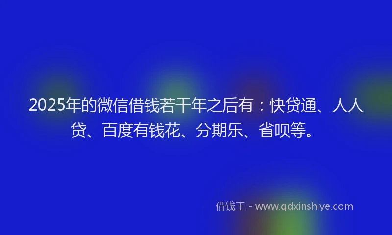 2025年的微信借钱若干年之后有：快贷通、人人贷、百度有钱花、分期乐、省呗等。