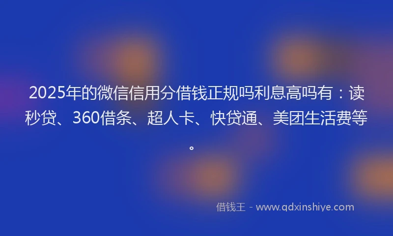 2025年的微信信用分借钱正规吗利息高吗有：读秒贷、360借条、超人卡、快贷通、美团生活费等。