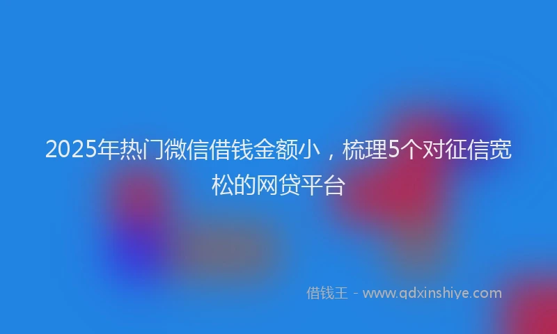 2025年热门微信借钱金额小，梳理5个对征信宽松的网贷平台