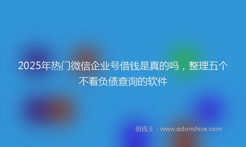2025年热门微信企业号借钱是真的吗，整理五个不看负债查询的软件
