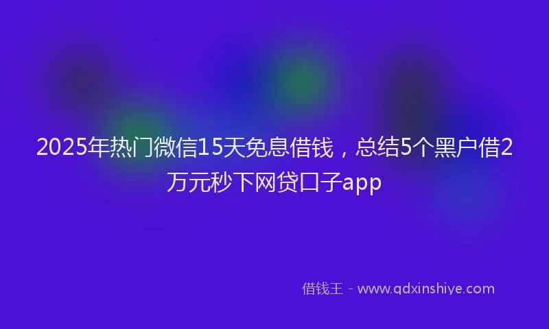 2025年热门微信15天免息借钱，总结5个黑户借2万元秒下网贷口子app