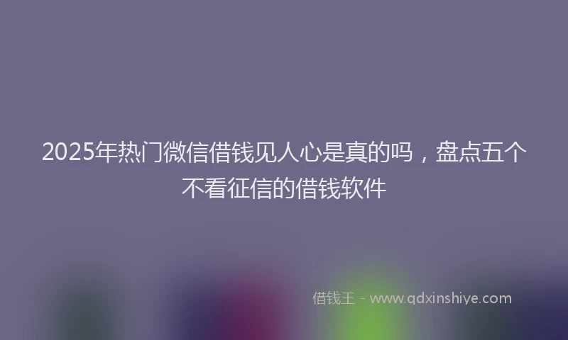 2025年热门微信借钱见人心是真的吗，盘点五个不看征信的借钱软件