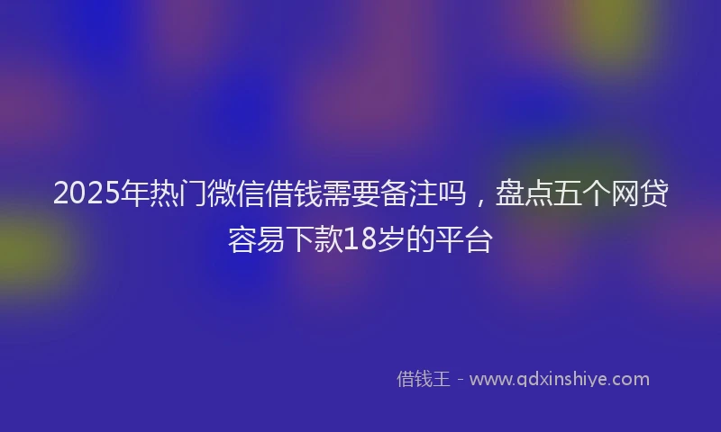 2025年热门微信借钱需要备注吗，盘点五个网贷容易下款18岁的平台