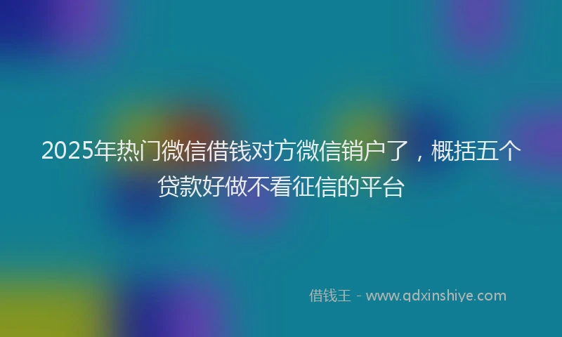 2025年热门微信借钱对方微信销户了，概括五个贷款好做不看征信的平台