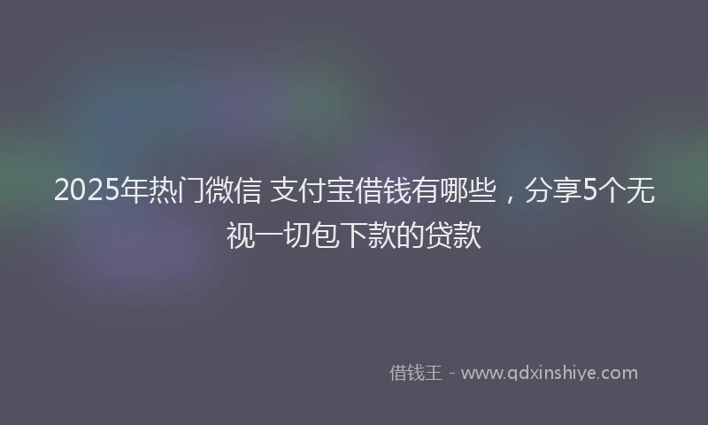 2025年热门微信 支付宝借钱有哪些，分享5个无视一切包下款的贷款