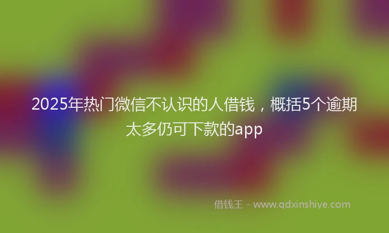 2025年热门微信不认识的人借钱，概括5个逾期太多仍可下款的app
